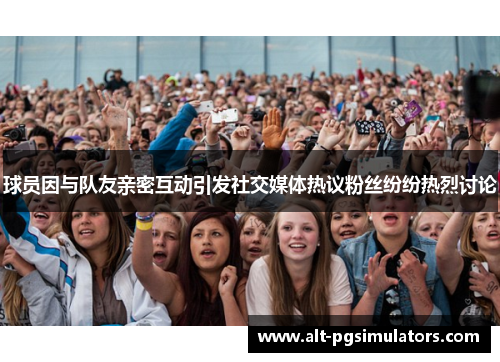 球员因与队友亲密互动引发社交媒体热议粉丝纷纷热烈讨论 球员因与队友亲密互动引发社交媒体热议粉丝纷纷热烈讨论
