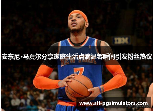 安东尼·马夏尔分享家庭生活点滴温馨瞬间引发粉丝热议 安东尼·马夏尔分享家庭生活点滴温馨瞬间引发粉丝热议