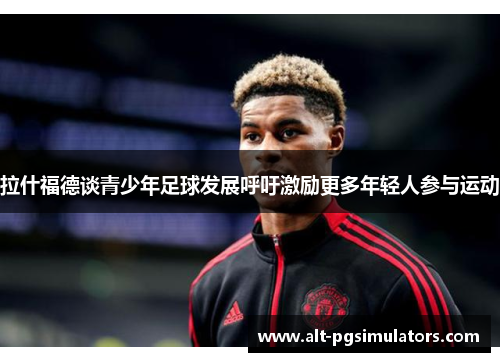 拉什福德谈青少年足球发展呼吁激励更多年轻人参与运动 拉什福德谈青少年足球发展呼吁激励更多年轻人参与运动