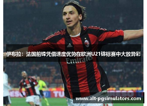 伊布拉:法国前锋凭借速度优势在欧洲U21锦标赛中大放异彩 伊布拉:法国前锋凭借速度优势在欧洲U21锦标赛中大放异彩