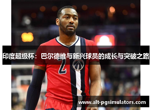 印度超级杯:巴尔德维与新兴球员的成长与突破之路 印度超级杯:巴尔德维与新兴球员的成长与突破之路