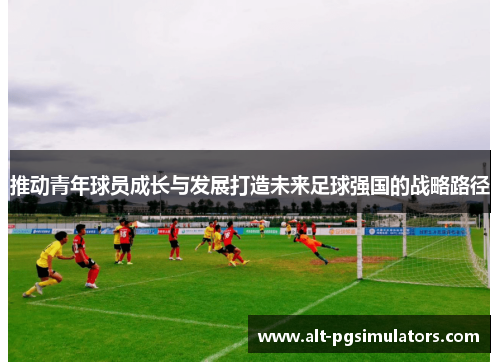 推动青年球员成长与发展打造未来足球强国的战略路径 推动青年球员成长与发展打造未来足球强国的战略路径