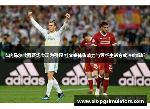 以内马尔欧冠赛场表现为引领 社交媒体影响力与奢华生活方式深度解析 以内马尔欧冠赛场表现为引领 社交媒体影响力与奢华生活方式深度解析