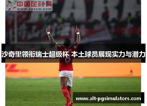 沙奇里领衔瑞士超级杯 本土球员展现实力与潜力 沙奇里领衔瑞士超级杯 本土球员展现实力与潜力