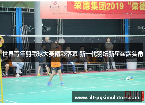世界青年羽毛球大赛精彩落幕 新一代羽坛新星崭露头角 世界青年羽毛球大赛精彩落幕 新一代羽坛新星崭露头角