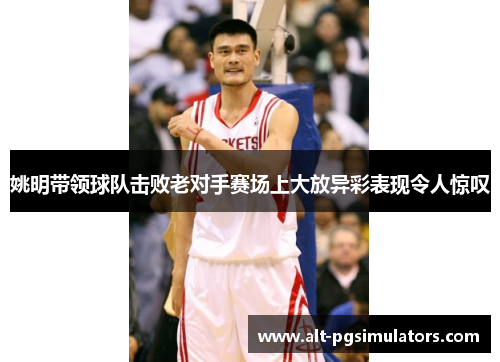 姚明带领球队击败老对手赛场上大放异彩表现令人惊叹 姚明带领球队击败老对手赛场上大放异彩表现令人惊叹