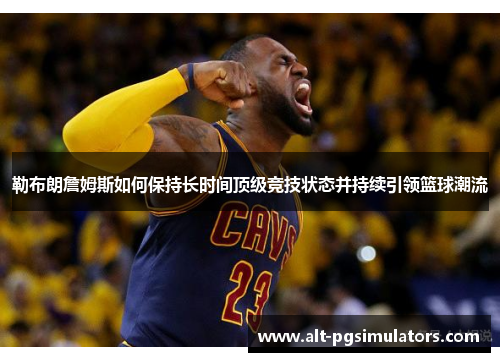 勒布朗詹姆斯如何保持长时间顶级竞技状态并持续引领篮球潮流 勒布朗詹姆斯如何保持长时间顶级竞技状态并持续引领篮球潮流