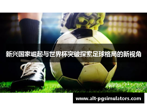 新兴国家崛起与世界杯突破探索足球格局的新视角 新兴国家崛起与世界杯突破探索足球格局的新视角