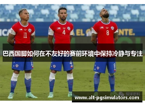 巴西国脚如何在不友好的赛前环境中保持冷静与专注 巴西国脚如何在不友好的赛前环境中保持冷静与专注