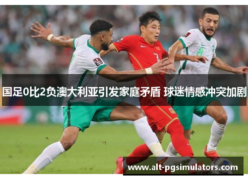 国足0比2负澳大利亚引发家庭矛盾 球迷情感冲突加剧 国足0比2负澳大利亚引发家庭矛盾 球迷情感冲突加剧