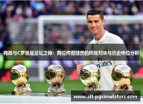 梅西与C罗谁是足坛之神:两位传奇球员的辉煌对决与历史地位分析 梅西与C罗谁是足坛之神:两位传奇球员的辉煌对决与历史地位分析
