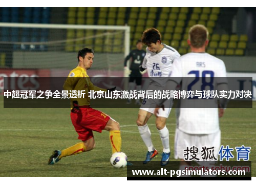 中超冠军之争全景透析 北京山东激战背后的战略博弈与球队实力对决 中超冠军之争全景透析 北京山东激战背后的战略博弈与球队实力对决