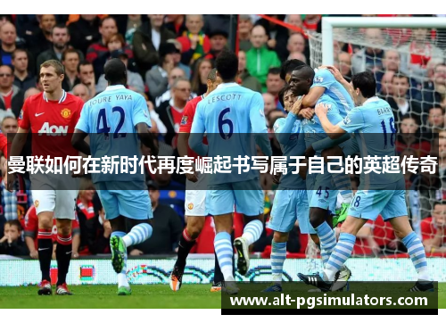 曼联如何在新时代再度崛起书写属于自己的英超传奇