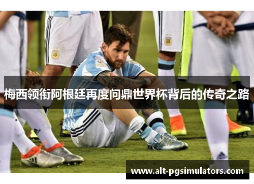 梅西领衔阿根廷再度问鼎世界杯背后的传奇之路 梅西领衔阿根廷再度问鼎世界杯背后的传奇之路