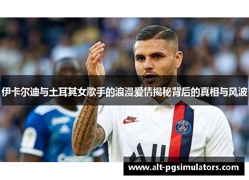 伊卡尔迪与土耳其女歌手的浪漫爱情揭秘背后的真相与风波