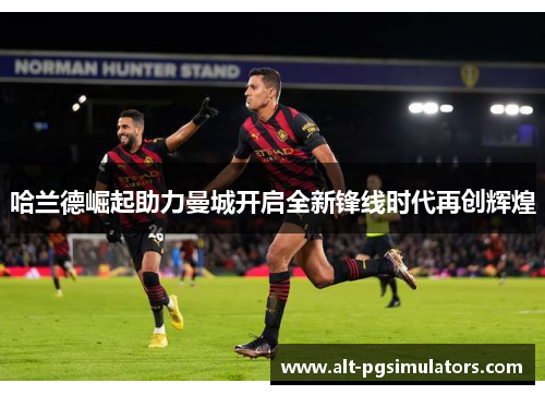 哈兰德崛起助力曼城开启全新锋线时代再创辉煌 哈兰德崛起助力曼城开启全新锋线时代再创辉煌