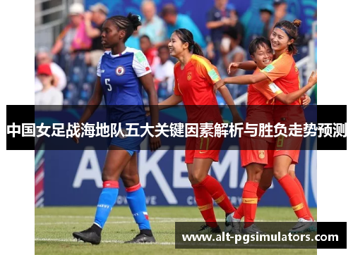 中国女足战海地队五大关键因素解析与胜负走势预测 中国女足战海地队五大关键因素解析与胜负走势预测