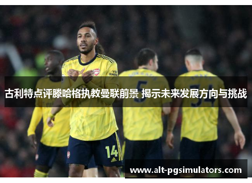 古利特点评滕哈格执教曼联前景 揭示未来发展方向与挑战 古利特点评滕哈格执教曼联前景 揭示未来发展方向与挑战