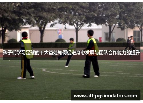 孩子们学习足球的十大益处如何促进身心发展与团队合作能力的提升 孩子们学习足球的十大益处如何促进身心发展与团队合作能力的提升