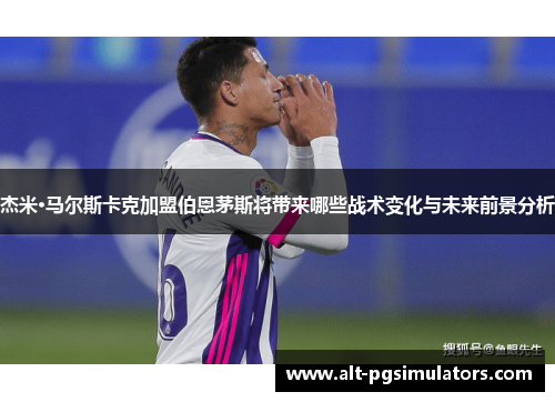 杰米·马尔斯卡克加盟伯恩茅斯将带来哪些战术变化与未来前景分析 杰米·马尔斯卡克加盟伯恩茅斯将带来哪些战术变化与未来前景分析