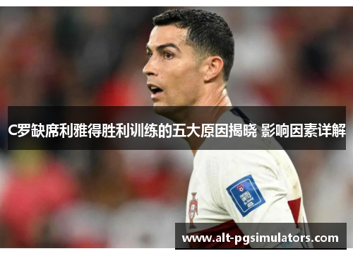 C罗缺席利雅得胜利训练的五大原因揭晓 影响因素详解