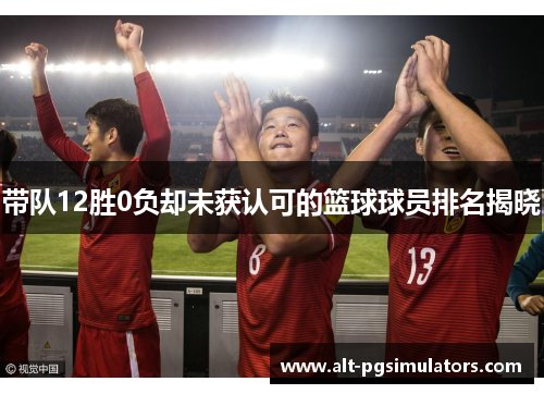 带队12胜0负却未获认可的篮球球员排名揭晓 带队12胜0负却未获认可的篮球球员排名揭晓