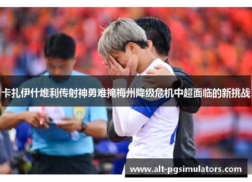 卡扎伊什维利传射神勇难掩梅州降级危机中超面临的新挑战 卡扎伊什维利传射神勇难掩梅州降级危机中超面临的新挑战