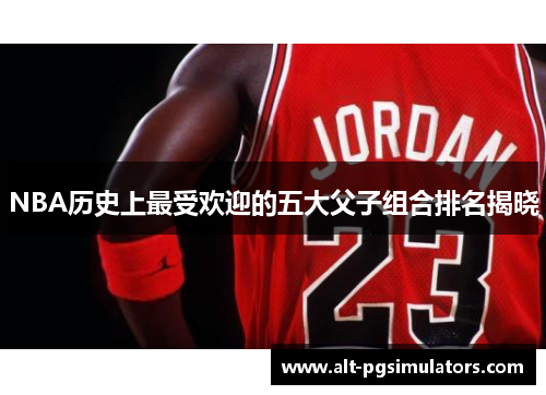 NBA历史上最受欢迎的五大父子组合排名揭晓 NBA历史上最受欢迎的五大父子组合排名揭晓