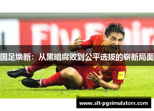 国足焕新:从黑暗腐败到公平选拔的崭新局面 国足焕新:从黑暗腐败到公平选拔的崭新局面