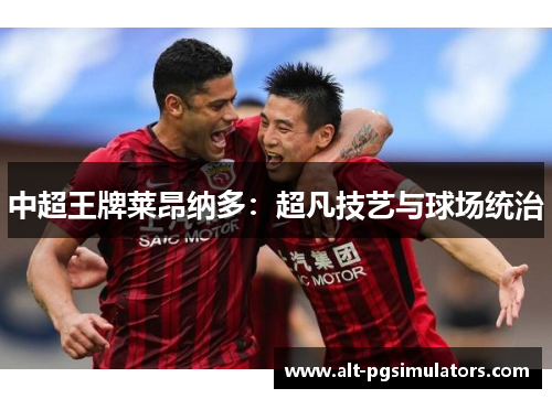 中超王牌莱昂纳多:超凡技艺与球场统治 中超王牌莱昂纳多:超凡技艺与球场统治