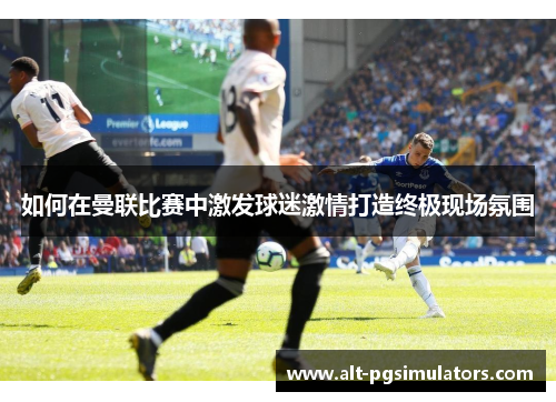 如何在曼联比赛中激发球迷激情打造终极现场氛围