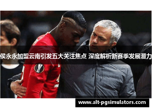 侯永永加盟云南引发五大关注焦点 深度解析新赛季发展潜力 侯永永加盟云南引发五大关注焦点 深度解析新赛季发展潜力