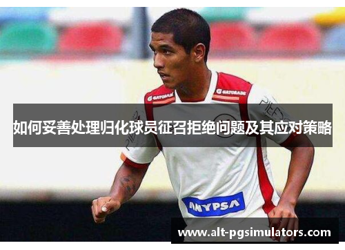 如何妥善处理归化球员征召拒绝问题及其应对策略 如何妥善处理归化球员征召拒绝问题及其应对策略