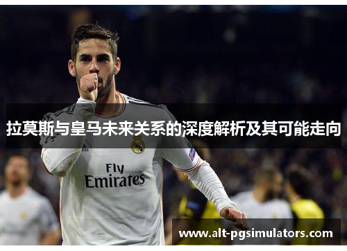 拉莫斯与皇马未来关系的深度解析及其可能走向 拉莫斯与皇马未来关系的深度解析及其可能走向