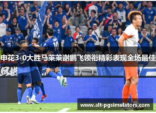 申花3-0大胜马莱莱谢鹏飞领衔精彩表现全场最佳 申花3-0大胜马莱莱谢鹏飞领衔精彩表现全场最佳