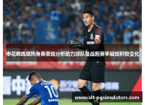 申花教练组热身赛表现分析助力球队备战新赛季展现积极变化 申花教练组热身赛表现分析助力球队备战新赛季展现积极变化