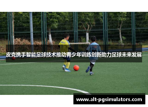 皮克携手智能足球技术推动青少年训练创新助力足球未来发展 皮克携手智能足球技术推动青少年训练创新助力足球未来发展