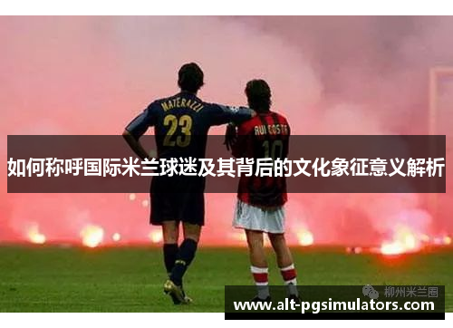 如何称呼国际米兰球迷及其背后的文化象征意义解析 如何称呼国际米兰球迷及其背后的文化象征意义解析
