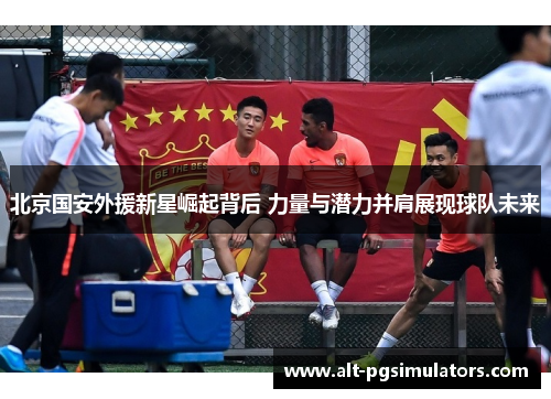 北京国安外援新星崛起背后 力量与潜力并肩展现球队未来 北京国安外援新星崛起背后 力量与潜力并肩展现球队未来