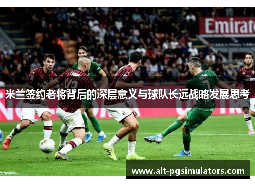 米兰签约老将背后的深层意义与球队长远战略发展思考 米兰签约老将背后的深层意义与球队长远战略发展思考