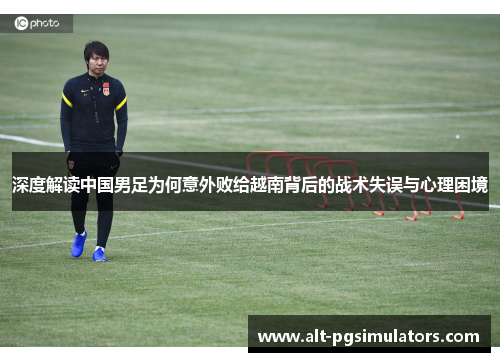 深度解读中国男足为何意外败给越南背后的战术失误与心理困境 深度解读中国男足为何意外败给越南背后的战术失误与心理困境
