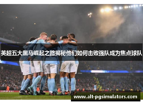 英超五大黑马崛起之路揭秘他们如何击败强队成为焦点球队 英超五大黑马崛起之路揭秘他们如何击败强队成为焦点球队