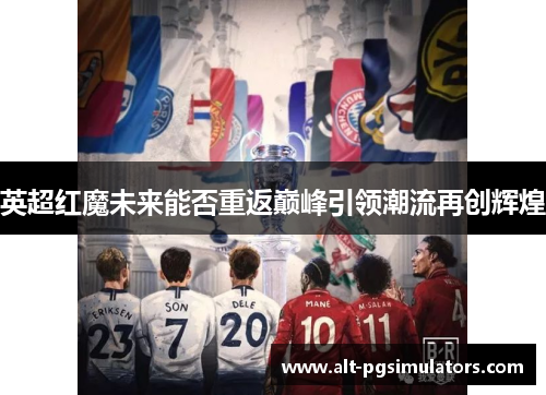 英超红魔未来能否重返巅峰引领潮流再创辉煌 英超红魔未来能否重返巅峰引领潮流再创辉煌