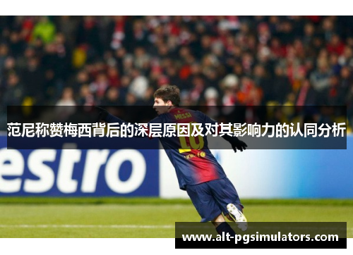 范尼称赞梅西背后的深层原因及对其影响力的认同分析 范尼称赞梅西背后的深层原因及对其影响力的认同分析