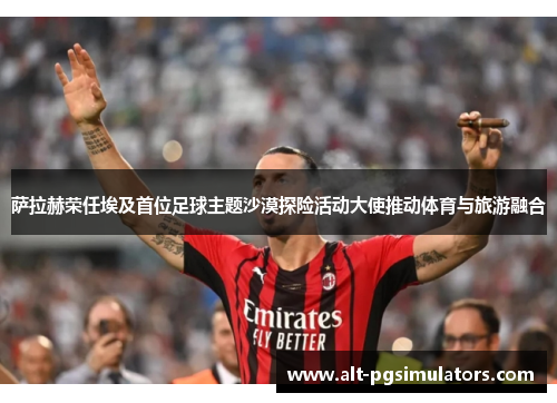 萨拉赫荣任埃及首位足球主题沙漠探险活动大使推动体育与旅游融合 萨拉赫荣任埃及首位足球主题沙漠探险活动大使推动体育与旅游融合