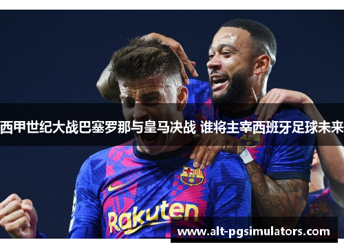 西甲世纪大战巴塞罗那与皇马决战 谁将主宰西班牙足球未来 西甲世纪大战巴塞罗那与皇马决战 谁将主宰西班牙足球未来