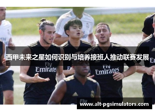 西甲未来之星如何识别与培养接班人推动联赛发展 西甲未来之星如何识别与培养接班人推动联赛发展