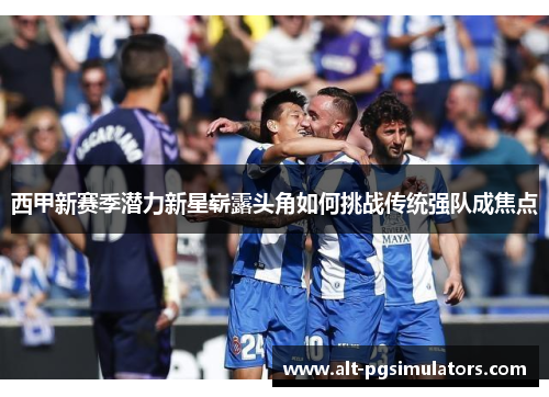 西甲新赛季潜力新星崭露头角如何挑战传统强队成焦点 西甲新赛季潜力新星崭露头角如何挑战传统强队成焦点