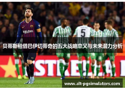 贝蒂斯租借巴伊切蒂奇的五大战略意义与未来潜力分析 贝蒂斯租借巴伊切蒂奇的五大战略意义与未来潜力分析