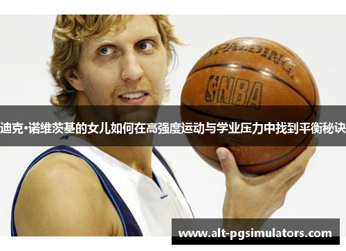 迪克·诺维茨基的女儿如何在高强度运动与学业压力中找到平衡秘诀 迪克·诺维茨基的女儿如何在高强度运动与学业压力中找到平衡秘诀